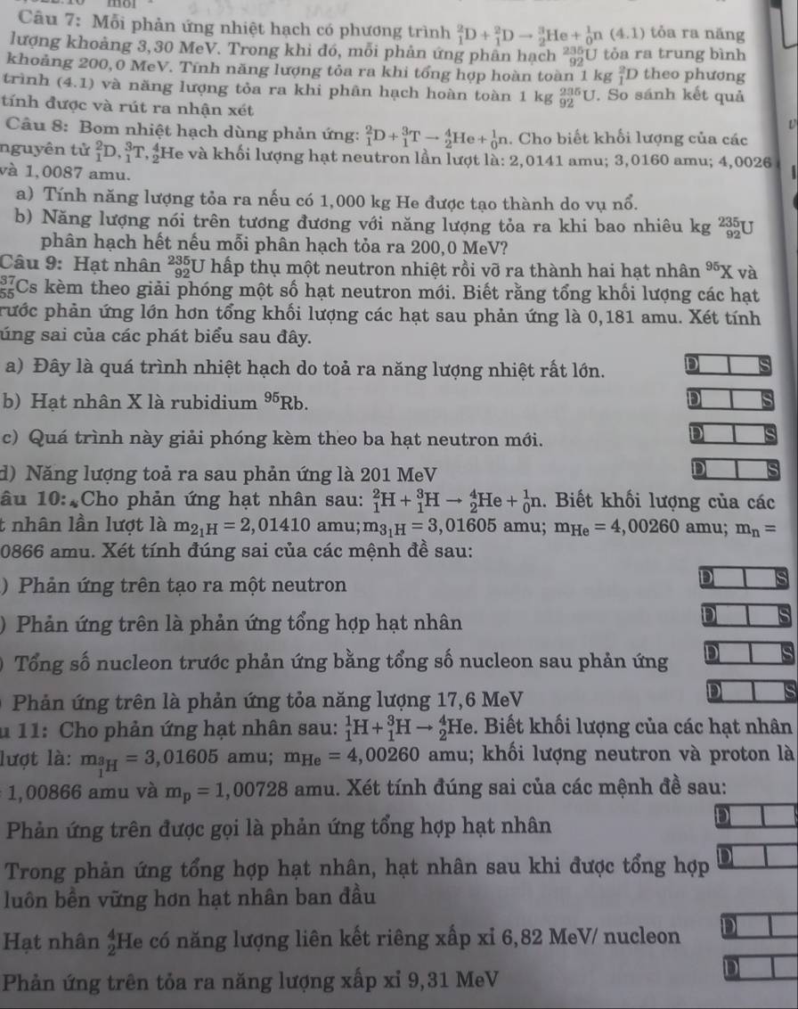 mo
Câu 7: Mỗi phản ứng nhiệt hạch có phương trình _1^(2D+_1^2Dto _2^3He+_0^1n(4.1) tỏa ra năng
lượng khoảng 3, 30 MeV. Trong khi đó, mỗi phản ứng phân hạch "ạU tỏa ra trung bình
khoảng 200,0 MeV. Tính năng lượng tỏa ra khi tổng hợp hoàn toàn 1 kg _1^2D theo phương
trình (4.1) và năng lượng tỏa ra khi phân hạch hoàn toàn 1 kg _(92)^(235)U. So sánh kết quả
tính được và rút ra nhận xét
L
Câu 8: Bom nhiệt hạch dùng phản ứng: _1^2D+_1^3Tto _2^4He+_0^1n. Cho biết khối lượng của các
nguyên tử _1^2D,_1^3T He và khối lượng hạt neutron lần lượt là: 2,0141 amu; 3,0160 amu; 4,0026
và 1,0087 amu.
a) Tính năng lượng tỏa ra nếu có 1,000 kg He được tạo thành do vụ nổ.
b) Năng lượng nói trên tương đương với năng lượng tỏa ra khi bao nhiêu kg beginarray)r 235 92endarray I
phân hạch hết nếu mỗi phân hạch tỏa ra 200,0 MeV?
Câu 9: Hạt nhân *¿U hấp thụ một neutron nhiệt rồi vỡ ra thành hai hạt nhân^(95)) K và
Cs kèm theo giải phóng một số hạt neutron mới. Biết rằng tổng khối lượng các hạt
prước phản ứng lớn hơn tổng khối lượng các hạt sau phản ứng là 0,181 amu. Xét tính
súng sai của các phát biểu sau đây.
a) Đây là quá trình nhiệt hạch do toả ra năng lượng nhiệt rất lớn. D
b) Hạt nhân X là rubidium 95 Rb. D
c) Quá trình này giải phóng kèm theo ba hạt neutron mới.
D
d) Năng lượng toả ra sau phản ứng là 201 MeV
D
âu 10:4Cho phản ứng hạt nhân sau: _1^(2H+_1^3Hto _2^4He+_0^1n. Biết khối lượng của các
t nhân lần lượt là m_2_1)H=2,01410 amu; m_3_1H=3,01605 amu; m_He=4,00260 amu; m_n=
0866 amu. Xét tính đúng sai của các mệnh đề sau:
)  Phản ứng trên tạo ra một neutron
D
) Phản ứng trên là phản ứng tổng hợp hạt nhân
D
Tổng số nucleon trước phản ứng bằng tổng số nucleon sau phản ứng D
Phản ứng trên là phản ứng tỏa năng lượng 17,6 MeV
D s
u 11: Cho phản ứng hạt nhân sau: _1^(1H+_1^3Hto _2^4He le. Biết khối lượng của các hạt nhân
lượt là: m__1)H^_3=3,01605 amu; m_He=4,00260 amu; khối lượng neutron và proton là
1,00866 amu và m_p=1,00728 amu. Xét tính đúng sai của các mệnh đề sau:
Phản ứng trên được gọi là phản ứng tổng hợp hạt nhân
Trong phản ứng tổng hợp hạt nhân, hạt nhân sau khi được tổng hợp
luôn bền vững hơn hạt nhân ban đầu
Hạt nhân frac 4endarray He có năng lượng liên kết riêng xấp xỉ 6,82 MeV/ nucleon D
Phản ứng trên tỏa ra năng lượng xấp xỉ 9,31 MeV