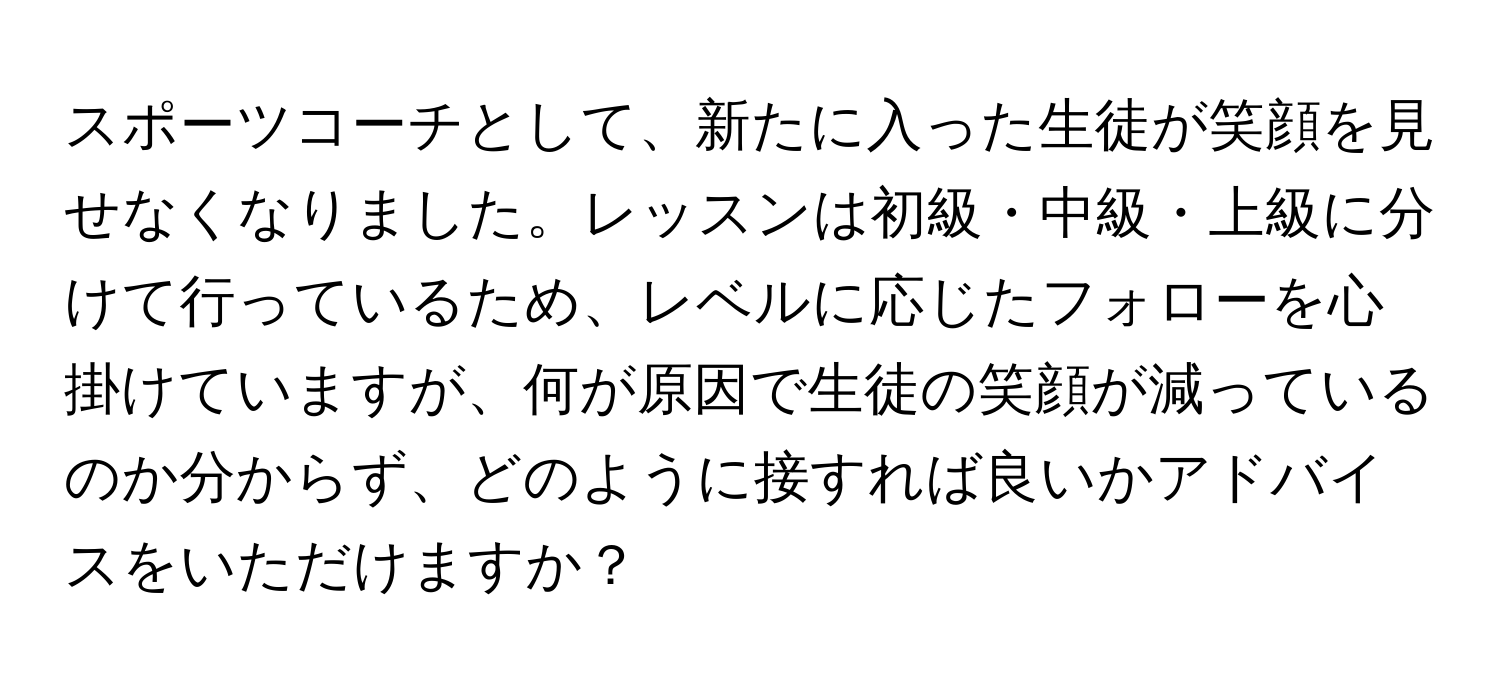 スポーツコーチとして、新たに入った生徒が笑顔を見せなくなりました。レッスンは初級・中級・上級に分けて行っているため、レベルに応じたフォローを心掛けていますが、何が原因で生徒の笑顔が減っているのか分からず、どのように接すれば良いかアドバイスをいただけますか？