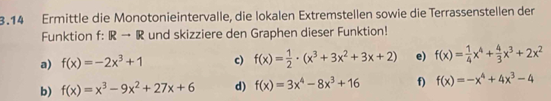 3.14 Ermittle die Monotonieintervalle, die lokalen Extremstellen sowie die Terrassenstellen der 
Funktion f: R → R und skizziere den Graphen dieser Funktion! 
a) f(x)=-2x^3+1 c) f(x)= 1/2 · (x^3+3x^2+3x+2) e) f(x)= 1/4 x^4+ 4/3 x^3+2x^2
b) f(x)=x^3-9x^2+27x+6 d) f(x)=3x^4-8x^3+16 f) f(x)=-x^4+4x^3-4