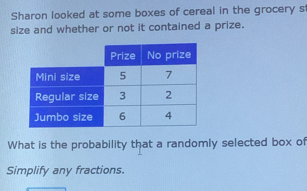 Sharon looked at some boxes of cereal in the grocery s 
size and whether or not it contained a prize. 
What is the probability that a randomly selected box of 
Simplify any fractions.