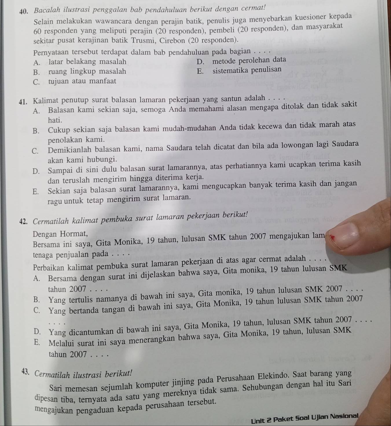 Bacalah ilustrasi penggalan bab pendahuluan berikut dengan cermat!
Selain melakukan wawancara dengan perajin batik, penulis juga menyebarkan kuesioner kepada
60 responden yang meliputi perajin (20 responden), pembeli (20 responden), dan masyarakat
sekitar pusat kerajinan batik Trusmi, Cirebon (20 responden).
Pernyataan tersebut terdapat dalam bab pendahuluan pada bagian . . . .
A. latar belakang masalah D. metode perolehan data
B. ruang lingkup masalah E. sistematika penulisan
C. tujuan atau manfaat
41. Kalimat penutup surat balasan lamaran pekerjaan yang santun adalah . . . .
A. Balasan kami sekian saja, semoga Anda memahami alasan mengapa ditolak dan tidak sakit
hati.
B. Cukup sekian saja balasan kami mudah-mudahan Anda tidak kecewa dan tidak marah atas
penolakan kami.
C. Demikianlah balasan kami, nama Saudara telah dicatat dan bila ada lowongan lagi Saudara
akan kami hubungi.
D. Sampai di sini dulu balasan surat lamarannya, atas perhatiannya kami ucapkan terima kasih
dan teruslah mengirim hingga diterima kerja.
E. Sekian saja balasan surat lamarannya, kami mengucapkan banyak terima kasih dan jangan
ragu untuk tetap mengirim surat lamaran.
42. Cermatilah kalimat pembuka surat lamaran pekerjaan berikut!
Dengan Hormat,
Bersama ini saya, Gita Monika, 19 tahun, lulusan SMK tahun 2007 mengajukan lam
tenaga penjualan pada . . . .
Perbaikan kalimat pembuka surat lamaran pekerjaan di atas agar cermat adalah . . . .
A. Bersama dengan surat ini dijelaskan bahwa saya, Gita monika, 19 tahun lulusan SMK
tahun 2007 . . . .
B. Yang tertulis namanya di bawah ini saya, Gita monika, 19 tahun lulusan SMK 2007 . . . .
C. Yang bertanda tangan di bawah ini saya, Gita Monika, 19 tahun lulusan SMK tahun 2007
D. Yang dicantumkan di bawah ini saya, Gita Monika, 19 tahun, lulusan SMK tahun 2007 . . . .
E. Melalui surat ini saya menerangkan bahwa saya, Gita Monika, 19 tahun, lulusan SMK
tahun 2007 . . . .
43. Cermatilah ilustrasi berikut!
Sari memesan sejumlah komputer jinjing pada Perusahaan Elekindo. Saat barang yang
dipesan tiba, ternyata ada satu yang mereknya tidak sama. Sehubungan dengan hal itu Sari
mengajukan pengaduan kepada perusahaan tersebut.
Unit 2 Paket Soal Ujian Nasional