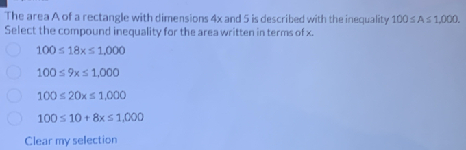 The area A of a rectangle with dimensions 4x and 5 is described with the inequality 100≤ A≤ 1,000. 
Select the compound inequality for the area written in terms of x.
100≤ 18x≤ 1,000
100≤ 9x≤ 1,000
100≤ 20x≤ 1,000
100≤ 10+8x≤ 1,000
Clear my selection