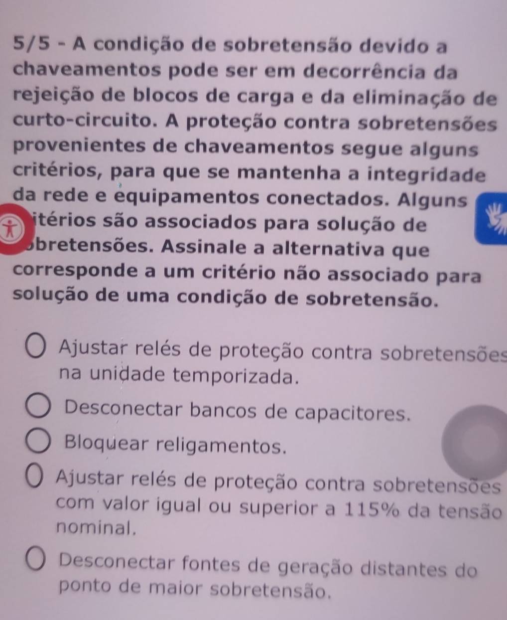 5/5 - A condição de sobretensão devido a
chaveamentos pode ser em decorrência da
rejeição de blocos de carga e da eliminação de
curto-circuito. A proteção contra sobretensões
provenientes de chaveamentos segue alguns
critérios, para que se mantenha a integridade
da rede e équipamentos conectados. Alguns
itérios são associados para solução de
Abretensões. Assinale a alternativa que
corresponde a um critério não associado para
solução de uma condição de sobretensão.
Ajustar relés de proteção contra sobretensões
na unidade temporizada.
Desconectar bancos de capacitores.
Bloquear religamentos.
Ajustar relés de proteção contra sobretensões
com valor igual ou superior a 115% da tensão
nominal.
Desconectar fontes de geração distantes do
ponto de maior sobretensão.