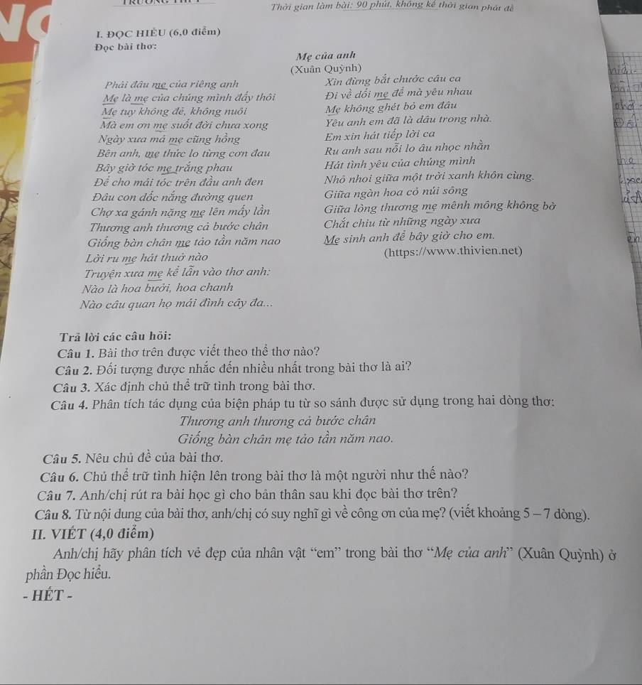 Thời gian làm bài: 90 phút, không kể thời gian phát đề
I. ĐQC HIÈU (6,0 điểm)
Đọc bài thơ:
Mẹ của anh
(Xuân Quỳnh)
Phải đâu mẹ của riêng anh Xin đừng bắt chước câu ca
Mẹ là mẹ của chúng mình đấy thôi Đi về dối mẹ để mà yêu nhau
Mẹ tuy không đẻ, không nuôi Mẹ không ghét bỏ em đâu
Mà em ơn mẹ suốt đời chưa xong Yêu anh em đã là dâu trong nhà.
Ngày xưa má mẹ cũng hồng Em xin hát tiếp lời ca
Bên anh, mẹ thức lo từng cơn đau Ru anh sau nỗi lo âu nhọc nhằn
Bây giờ tỏc mẹ trắng phau Hát tình yêu của chúng mình
Để cho mái tóc trên đầu anh đen Nhỏ nhoi giữa một trời xanh khôn cùng.
Đâu con dốc nắng đường quen  Giữa ngàn hoa cỏ núi sông
Chợ xa gánh nặng mẹ lên mấy lần Giữa lòng thương mẹ mênh mông không bờ
Thương anh thương cả bước chân  Chắt chiu từ những ngày xưa
Giống bàn chân mẹ tảo tần năm nao Mẹ sinh anh đề bây giờ cho em.
Lời ru mẹ hát thuở nào (https://www.thivien.net)
Truyện xưa mẹ kể lẫn vào thơ anh:
ào là hoa bưởi, hoa chanh
Nào câu quan họ mái đình cây đa...
Trả lời các câu hỏi:
Câu 1. Bài thơ trên được viết theo thể thơ nào?
Câu 2. Đối tượng được nhắc đến nhiều nhất trong bài thơ là ai?
Câu 3. Xác định chủ thể trữ tình trong bài thơ.
Câu 4. Phân tích tác dụng của biện pháp tu từ so sánh được sử dụng trong hai dòng thơ:
Thương anh thương cả bước chân
Giống bàn chân mẹ tảo tần năm nao.
Câu 5. Nêu chủ đề của bài thơ.
Câu 6. Chủ thể trữ tình hiện lên trong bài thơ là một người như thế nào?
Câu 7. Anh/chị rút ra bài học gì cho bản thân sau khi đọc bài thơ trên?
Câu 8. Từ nội dung của bài thơ, anh/chị có suy nghĩ gì về công ơn của mẹ? (viết khoảng 5 - 7 dòng).
II. VIÉT (4,0 điểm)
Anh/chị hãy phân tích vẻ đẹp của nhân vật “em” trong bài thơ “Mẹ của anh” (Xuân Quỳnh) ở
phần Đọc hiểu.
- HÉT -