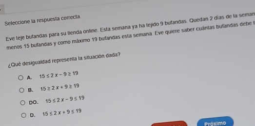 Seleccione la respuesta correcta
Eve teje bufandas para su tienda online. Esta semana ya ha tejido 9 bufandas. Quedan 2 días de la seman
menos 15 bufandas y como máximo 19 bufandas esta semana. Eve quiere saber cuántas bufandas debe 
¿Qué desigualdad representa la situación dada?
A. 15≤ 2x-9≥ 19
B. 15≥ 2x+9≥ 19
DO. 15≤ 2x-9≤ 19
D. 15≤ 2x+9≤ 19
Práximo