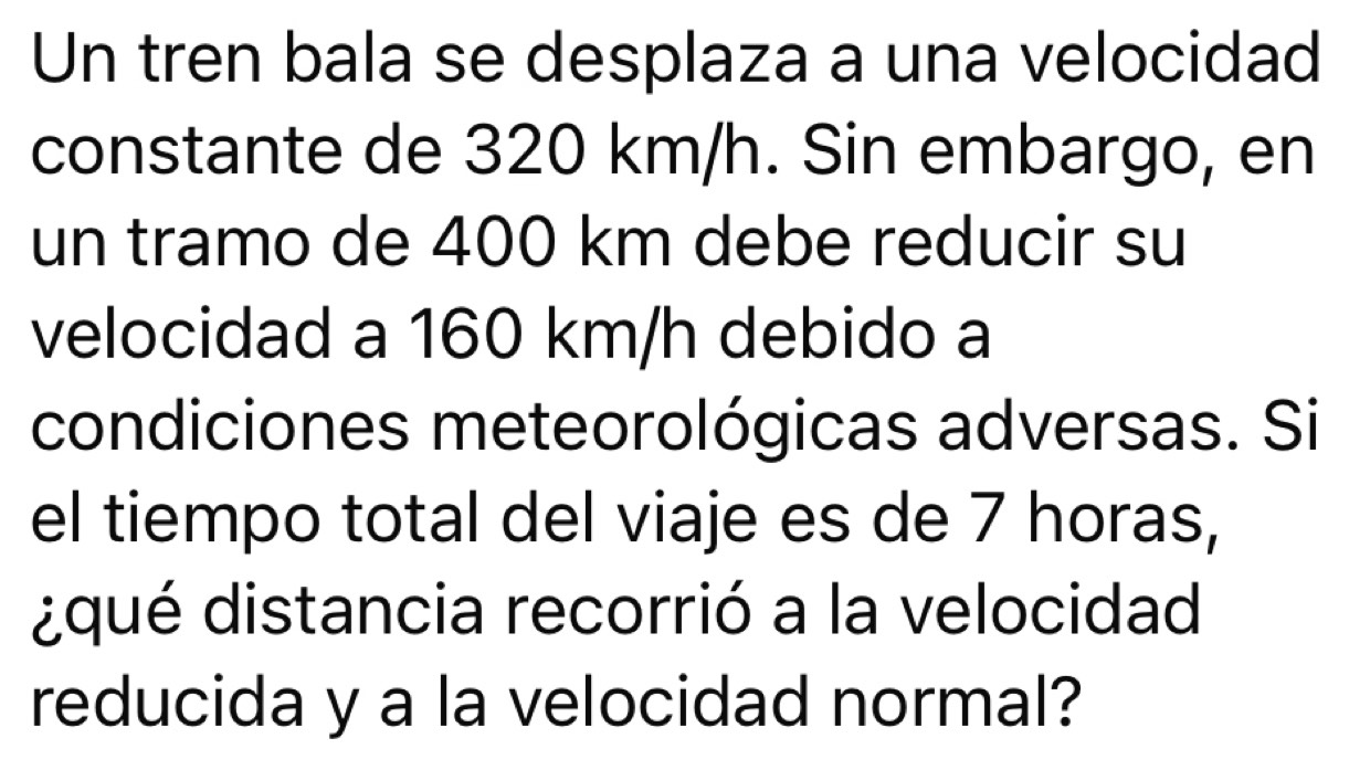 Un tren bala se desplaza a una velocidad 
constante de 320 km/h. Sin embargo, en 
un tramo de 400 km debe reducir su 
velocidad a 160 km/h debido a 
condiciones meteorológicas adversas. Si 
el tiempo total del viaje es de 7 horas, 
¿qué distancia recorrió a la velocidad 
reducida y a la velocidad normal?