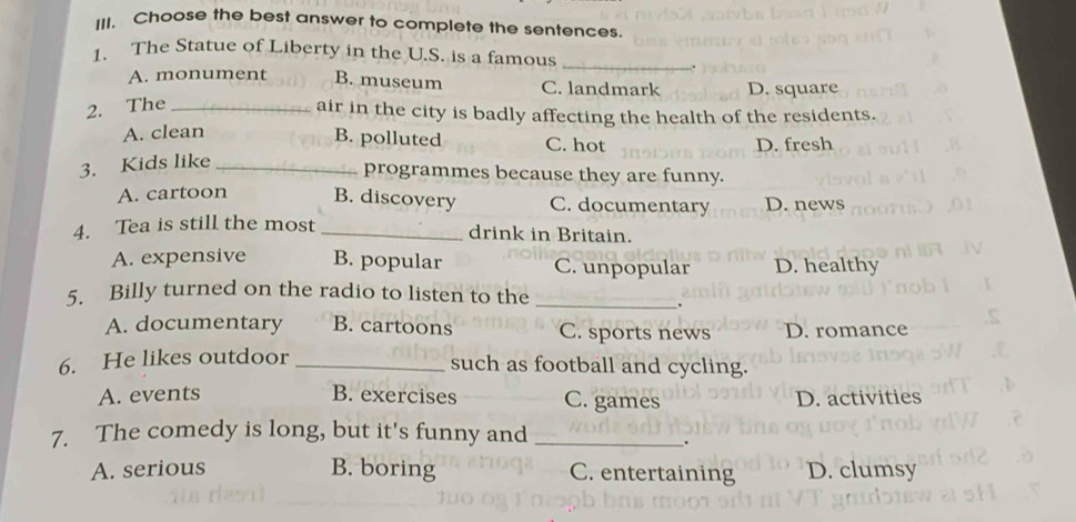 Choose the best answer to complete the sentences.
1. The Statue of Liberty in the U.S. is a famous_
,
A. monument B. museum C. landmark D. square
2. The_
air in the city is badly affecting the health of the residents.
B. polluted
A. clean C. hot
D. fresh
3. Kids like_
programmes because they are funny.
A. cartoon B. discovery C. documentary D. news
4. Tea is still the most _drink in Britain.
A. expensive B. popular C. unpopular D. healthy
5. Billy turned on the radio to listen to the_
.
A. documentary B. cartoons C. sports news D. romance
6. He likes outdoor_
such as football and cycling.
A. events B. exercises C. games D. activities
7. The comedy is long, but it's funny and_
.
A. serious B. boring C. entertaining D. clumsy