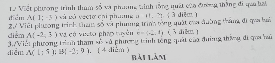 1./ Viết phương trình tham số và phương trình tổng quát của đường thăng đi qua hai 
điểm A(1;-3) và có vectơ chỉ phương vector u=(1;-2). ( 3 điểm ) 
2./ Viết phương trình tham số và phương trình tổng quát của đường thăng đi qua hai 
điểm A(-2;3) và có vectơ pháp tuyển vector n=(-2;4) ( 3 điểm ) 
3./Viết phương trình tham số và phương trình tổng quát của đường thăng đi qua hai 
điểm A(1;5); B(-2;9). ( 4 điểm ) 
bài làm