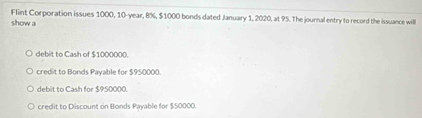 Flint Corporation issues 1000, 10-year, 8%, $1000 bonds dated January 1, 2020, at 95. The journal entry to record the issuance will
show a
debit to Cash of $1000000.
credit to Bonds Payable for $950000.
debit to Cash for $950000.
credit to Discount on Bonds Payable for $50000.