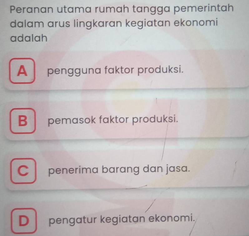 Peranan utama rumah tangga pemerintah
dalam arus lingkaran kegiatan ekonomi
adalah
A pengguna faktor produksi.
Bpemasok faktor produksi.
C penerima barang dan jasa.
D pengatur kegiatan ekonomi.