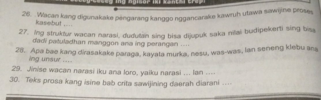 ceg-ceceg ing ngisor iki kanthi trep. 
26. Wacan kang digunakake pengarang kanggo nggancarake kawruh utawa sawijine proses 
kasebut ,... 
27. Ing struktur wacan narasi, dudutan sing bisa dijupuk saka nilai budipekerti sing bisa 
dadi patuladhan manggon ana ing perangan .... 
28. Apa bae kang dirasakake paraga, kayata murka, nesu, was-was, lan seneng klebu ana 
ing unsur .... 
29. Jinise wacan narasi iku ana loro, yaiku narasi ... lan .... 
30. Teks prosa kang isine bab crita sawijining daerah diarani ....