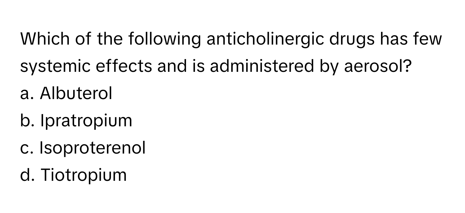 Which of the following anticholinergic drugs has few systemic effects and is administered by aerosol?

a. Albuterol
b. Ipratropium
c. Isoproterenol
d. Tiotropium