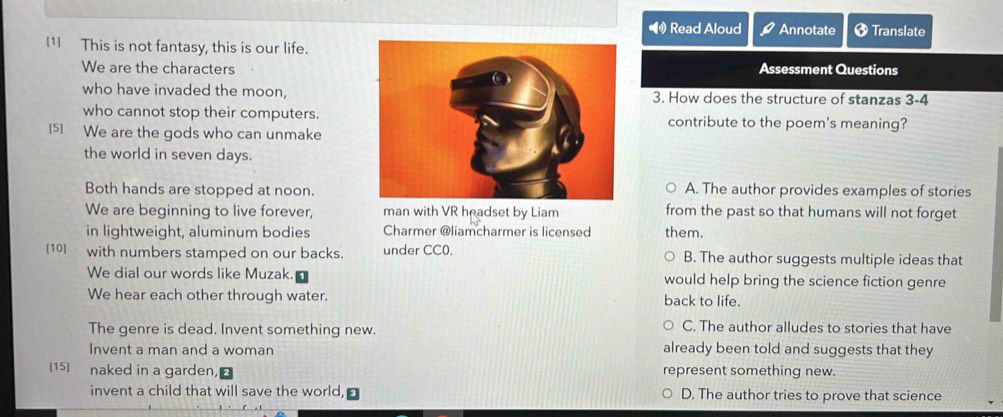 Read Aloud Annotate Translate
[1] This is not fantasy, this is our life.
We are the charactersAssessment Questions
who have invaded the moon, 3. How does the structure of stanzas 3-4
who cannot stop their computers.contribute to the poem's meaning?
[5] We are the gods who can unmake
the world in seven days.
Both hands are stopped at noon.A. The author provides examples of stories
We are beginning to live forever, man with VR headset by Liam from the past so that humans will not forget
in lightweight, aluminum bodies Charmer @liamcharmer is licensed them.
[10] with numbers stamped on our backs. under CC0. B. The author suggests multiple ideas that
We dial our words like Muzak. would help bring the science fiction genre
We hear each other through water. back to life.
The genre is dead. Invent something new. C. The author alludes to stories that have
Invent a man and a woman already been told and suggests that they
[15] naked in a garden, represent something new.
invent a child that will save the world, D. The author tries to prove that science