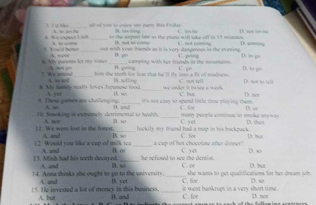 Γ'd like _all of you to enjoy my party this Friday.
A. to invite B. inviting C. invite D. not invite
4. Wo expect Linh _to the airport late as the plane will take off in 15 minutes.
A. to como B. not to come C. not coming D. coming
3. You'd better_ out with your friends as it is very dangerous in the evening.
A. went B. go C. going D. to go
6. My parents let my sister _camping with her friends in the mountains.
A. not go B. going C. go D. to go
7. We intend_ him the truth for fear that he’ll fly into a fit of madness.
A. to tell B. telling C. not tell D. not to tell
8. My family really loves Japanese food._ we order it twice a week.
A. yet B. so. C. but D. nor
9. These games are challenging. _it's not easy to spend little time playing them.
A. so B. and C. for D. or
10. Smoking is extremely detrimental to health. _many people continue to smoke anyway.
A. nor B. so C. yet D. then
11. We were lost in the forest._ luckily my friend had a map in his backpack.
A. and B. so C. for D. but
12. Would you like a cup of milk tca _a cup of hot chocolate after dinner?
A. and B. or C. yet D. so
13. Minh had his teeth decayed. _he refused to see the dentist.
A. and B. so C. or D. but
14. Anna thinks she ought to go to the university. _she wants to get qualifications for her dream job.
A. and B. yet C. for D. so
15. He invested a lot of money in this business. _it went bankrupt in a very short time.
A. but B. and C. for D. nor
