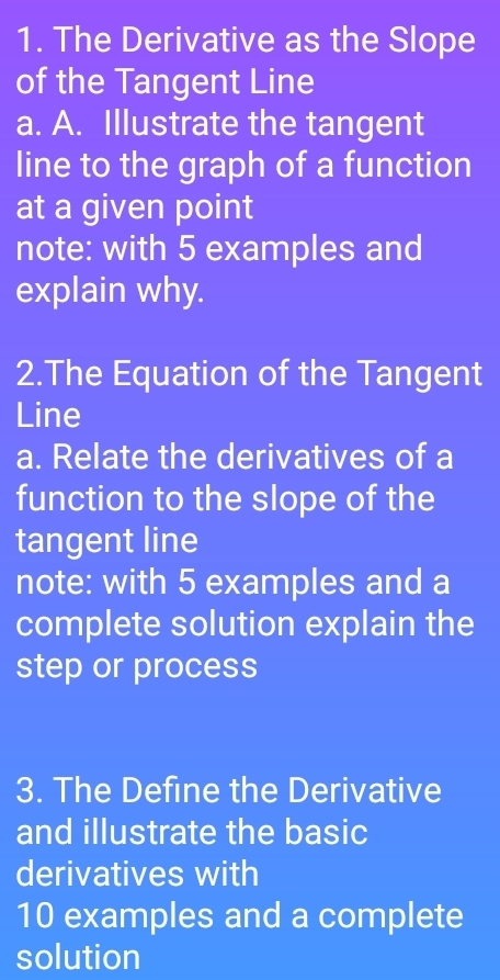 The Derivative as the Slope 
of the Tangent Line 
a. A. Illustrate the tangent 
line to the graph of a function 
at a given point 
note: with 5 examples and 
explain why. 
2.The Equation of the Tangent 
Line 
a. Relate the derivatives of a 
function to the slope of the 
tangent line 
note: with 5 examples and a 
complete solution explain the 
step or process 
3. The Define the Derivative 
and illustrate the basic 
derivatives with
10 examples and a complete 
solution