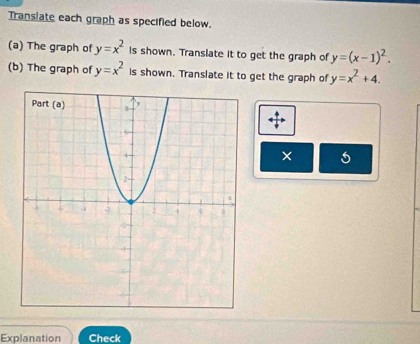 Translate each graph as specified below. 
(a) The graph of y=x^2 Is shown. Translate it to get the graph of y=(x-1)^2. 
(b) The graph of y=x^2 is shown. Translate it to get the graph of y=x^2+4. 
× 
Explanation Check