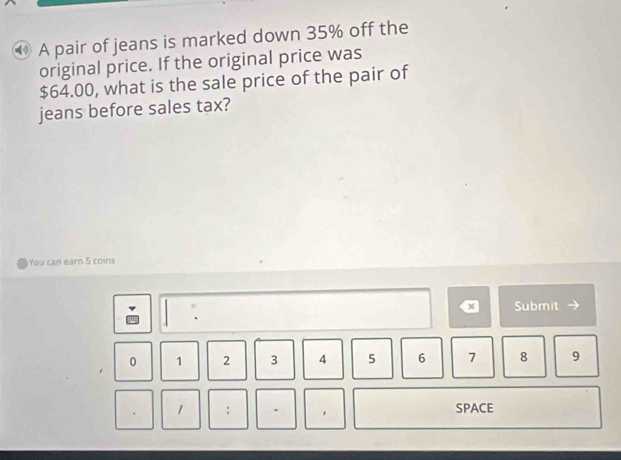 ⑩ A pair of jeans is marked down 35% off the 
original price. If the original price was
$64.00, what is the sale price of the pair of 
jeans before sales tax? 
You can earn 5 coins 
× Submit
0 1 2 3 4 5 6 7 8 9
1 : SPACE