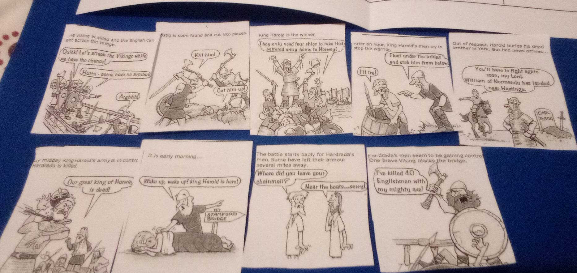 estig is soon found and cut into pieces. King Harold is the winner. 
he Viking is killed and the English 
get across the bridge. 
Out of respect, Harold buries his dead 
They only need four ships to take their Arter an hour, King Harold's men try to brother in York. But bad news arrives.. 
battered army home to Norway! stop the warrior 
Quick! Let's attack the Vikings whil 
Flost under the bridge 
we have the chance! 
and stab him from below. 
['ll try] 
You'll have to fight again
200n, my Lord. 
Hurry - some have no armo hear Hastings. 
William of Normandy has landed 
Arghhhi 
It is early morning... The battle starts badly for Hardrada's p ar drada's men seem to be gaining con tro 
by midday King Harold's army is in contro men. Some have left their armour 
Hardrada is killed. several miles away. 
did you leave your 
all? 
Near the boats...sorryl