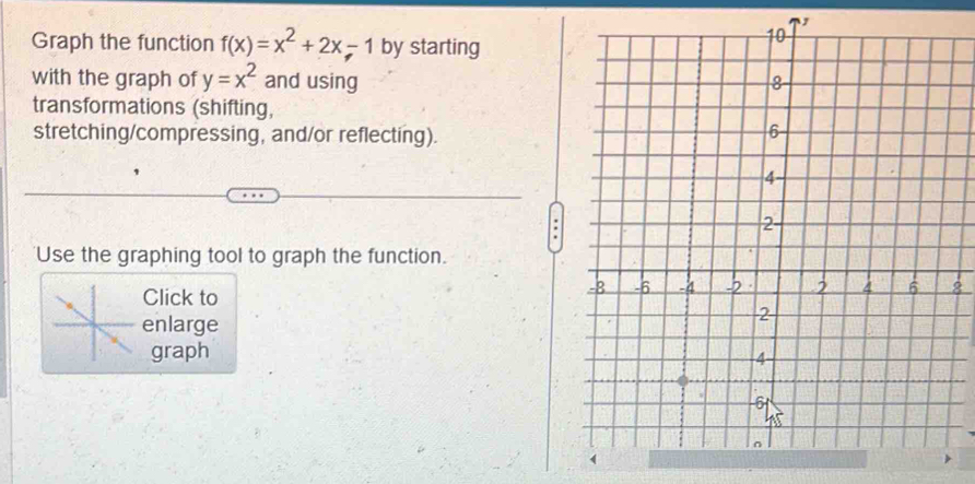 Graph the function f(x)=x^2+2x-1 by starting 
with the graph of y=x^2 and using 
transformations (shifting, 
stretching/compressing, and/or reflecting). 
Use the graphing tool to graph the function. 
Click to 
2 
enlarge 
graph