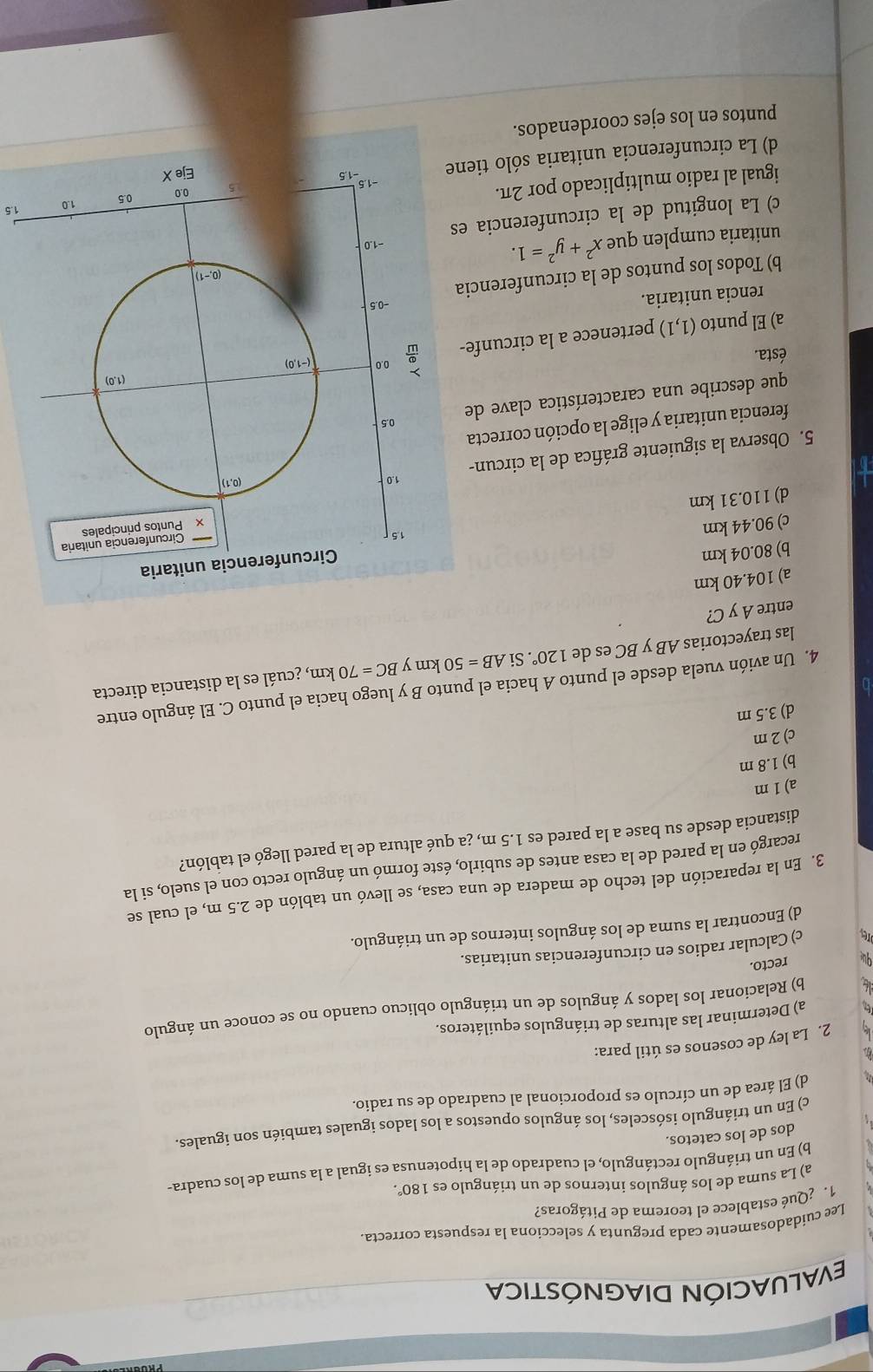 EVALUACIÓN DIAGNÓSTICA
Lee cuidadosamente cada pregunta y selecciona la respuesta correcta
1. ¿Qué establece el teorema de Pitágoras?
a) La suma de los ángulos internos de un triángulo es 180°.
b) En un triángulo rectángulo, el cuadrado de la hipotenusa es igual a la suma de los cuadra-
dos de los catetos.
c) En un triángulo isósceles, los ángulos opuestos a los lados iguales también son iguales.
d) El área de un círculo es proporcional al cuadrado de su radio.
2. La ley de cosenos es útil para:
a) Determinar las alturas de triángulos equiláteros.
L b) Relacionar los lados y ángulos de un triángulo oblicuo cuando no se conoce un ángulo
qu recto.
ore c) Calcular radios en circunferencias unitarias.
d) Encontrar la suma de los ángulos internos de un triángulo.
3. En la reparación del techo de madera de una casa, se llevó un tablón de 2.5 m, el cual se
recargó en la pared de la casa antes de subirlo, éste formó un ángulo recto con el suelo, si la
distancia desde su base a la pared es 1.5 m, ¿a qué altura de la pared llegó el tablón?
a)1m
b) 1.8 m
c)2 m
d) 3.5 m
4. Un avión vuela desde el punto A hacia el punto B y luego hacia el punto C. El ángulo entre
las trayectorias AB y BC es de 120°. Si AB=50 km y BC=70km , ¿cuál es la distancia directa
entre A y C?
a) 104.40 km
b) 80.04 km
c) 90.44 km 
d) 110.31 km
5. Observa la siguiente gráfica de la circun-
ferencia unitaria y elige la opción correcta
que describe una característica clave de
ésta.
a) El punto (1,1) pertenece a la circunfe-
rencia unitaria.
b) Todos los puntos de la circunferencia
unitaria cumplen que x^2+y^2=1.
c) La longitud de la circunferencia es
igual al radio multiplicado por 2π.
d) La circunferencia unitaria sólo tiene1.5
puntos en los ejes coordenados.