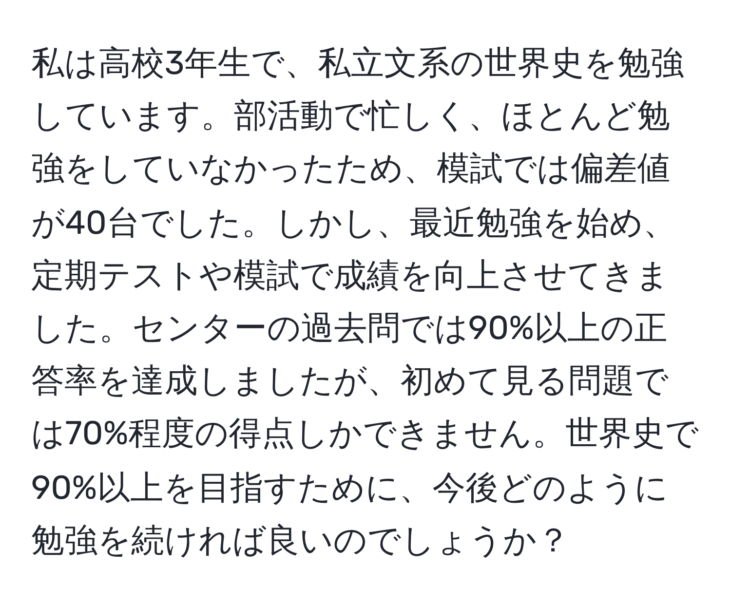 私は高校3年生で、私立文系の世界史を勉強しています。部活動で忙しく、ほとんど勉強をしていなかったため、模試では偏差値が40台でした。しかし、最近勉強を始め、定期テストや模試で成績を向上させてきました。センターの過去問では90%以上の正答率を達成しましたが、初めて見る問題では70%程度の得点しかできません。世界史で90%以上を目指すために、今後どのように勉強を続ければ良いのでしょうか？