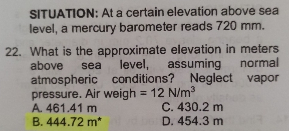 SITUATION: At a certain elevation above sea
level, a mercury barometer reads 720 mm.
22. What is the approximate elevation in meters
above sea level, assuming normal
atmospheric conditions? Neglect vapor
pressure. Air weigh =12N/m^3
A. 461.41 m C. 430.2 m
B. 444.72m^* D. 454.3 m