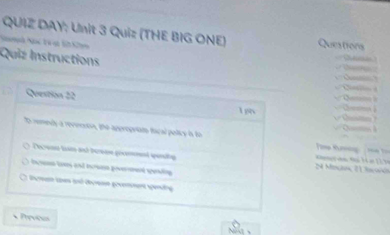 QUIZ DAY; Unit 3 Quiz (THE BIG ONE) Questions
Quiz Instructions
Question 22


Tpn 
To remedy a recesson, the appropriate fiscal policy is to Fimp Köning te V
Decremt tusm and increase govement spenäng N Mnçles T iscoión
Increse loxes and increase govermment spending
Incraso team and decreaye govemmena spending
Previous