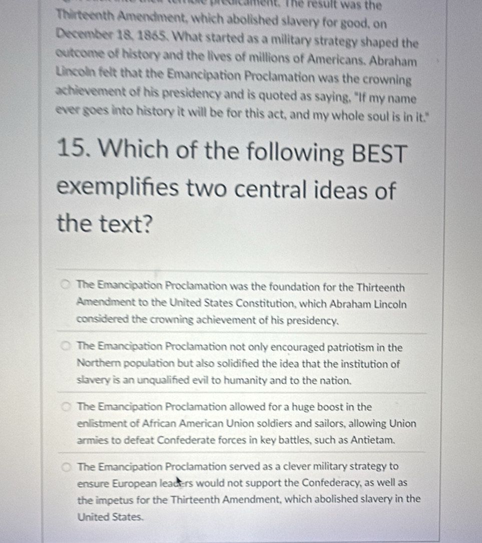 mble predicament. The result was the
Thirteenth Amendment, which abolished slavery for good. on
December 18, 1865. What started as a military strategy shaped the
outcome of history and the lives of millions of Americans. Abraham
Lincoln felt that the Emancipation Proclamation was the crowning
achievement of his presidency and is quoted as saying, "If my name
ever goes into history it will be for this act, and my whole soul is in it."
15. Which of the following BEST
exemplifies two central ideas of
the text?
The Emancipation Proclamation was the foundation for the Thirteenth
Amendment to the United States Constitution, which Abraham Lincoln
considered the crowning achievement of his presidency.
The Emancipation Proclamation not only encouraged patriotism in the
Northern population but also solidified the idea that the institution of
slavery is an unqualified evil to humanity and to the nation.
The Emancipation Proclamation allowed for a huge boost in the
enlistment of African American Union soldiers and sailors, allowing Union
armies to defeat Confederate forces in key battles, such as Antietam.
The Emancipation Proclamation served as a clever military strategy to
ensure European leaders would not support the Confederacy, as well as
the impetus for the Thirteenth Amendment, which abolished slavery in the
United States.