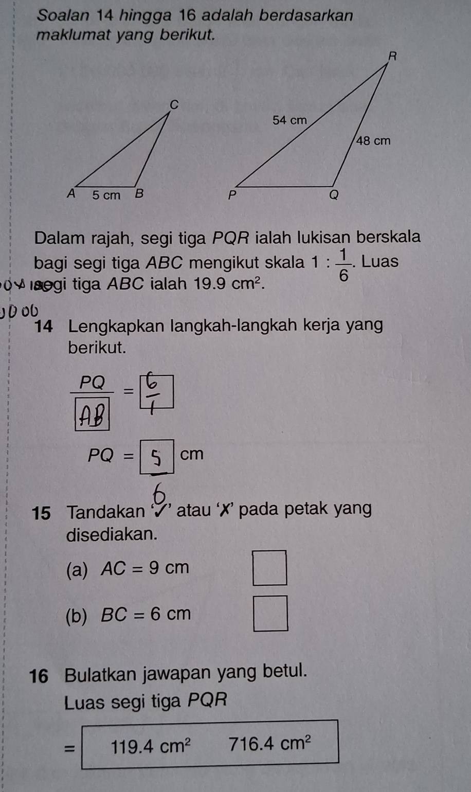 Soalan 14 hingga 16 adalah berdasarkan 
maklumat yang berikut. 
Dalam rajah, segi tiga PQR ialah lukisan berskala 
bagi segi tiga ABC mengikut skala 1: 1/6 . Luas 
egi tiga ABC ialah 19.9cm^2. 
14 Lengkapkan langkah-langkah kerja yang 
berikut.
PQ= 5/6 cm
15 Tandakan ’ atau ‘✗’ pada petak yang 
disediakan. 
(a) AC=9cm
(b) BC=6cm° 
16 Bulatkan jawapan yang betul. 
Luas segi tiga PQR
= 119.4cm^2 716.4cm^2