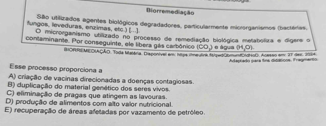 Biorremediação
São utilizados agentes biológicos degradadores, particularmente microrganismos (bactérias,
fungos, leveduras, enzimas, etc.) [...].
O microrganismo utilizado no processo de remediação biológica metaboliza e dígere o
contaminante. Por conseguinte, ele libera gás carbônico (CO_2) e água (H_2O). 
BIORREMEDIAÇÃO. Toda Matéria. Disponível em: https://meulink.fit/qwdQbmvmfDIdNoD. Acesso em: 27 dez. 2024.
Adaptado para fins didáticos. Fragmento.
Esse processo proporciona a
A) criação de vacinas direcionadas a doenças contagiosas.
B) duplicação do material genético dos seres vivos.
C) eliminação de pragas que atingem as lavouras.
D) produção de alimentos com alto valor nutricional.
E) recuperação de áreas afetadas por vazamento de petróleo.