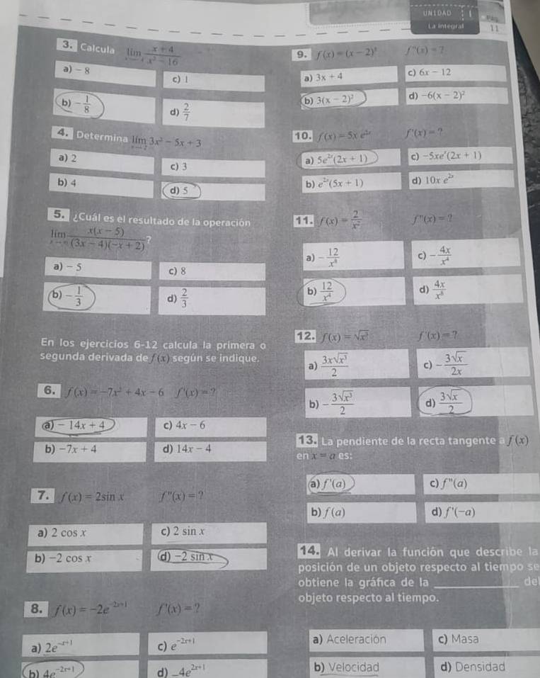 UNIDAD
ván
_
_
La integral 11
Calcula limlimits _xto 2 (x+4)/x^2-16 
9. f(x)=(x-2)^3 f''(x)=7
a) - 8 6x-12
c) | a) 3x+4 c)
b) - 1/8  d)  2/7 
b 3(x-2)^2 d) -6(x-2)^2
A Determina limlimits _xto 23x^2-5x+3
10. f(x)=5xe^(2x) f'(x)= ?
a) 2 a) 5e^(2x)(2x+1) c) -5xe^x(2x+1)
c) 3
b) 4 b) e^(2x)(5x+1) d) 10xe^(2x)
d) 5
Su ¿Cuál es el resultado de la operación f(x)= 2/x^2  f''(x)=
limlimits _xto ∈fty  (x(x-5))/(3x-4)(-x+2) 
a) - 12/x^8  - 4x/x^4 
c)
a) - 5 c) 8
(b) - 1/3   2/3 
d)
b)  12/x^4  d)  4x/x^8 
12.
En los ejercicios 6-12 calcula la primera o f(x)=sqrt(x^3) f'(x)=
segunda derivada de f(x) según se indique. a)  3xsqrt(x^3)/2  c) - 3sqrt(x)/2x 
6. f(x)=-7x^2+4x-6 f'(x)=?  3sqrt(x)/2 
b) - 3sqrt(x^3)/2  d)
a) -14x+4 c) 4x-6
La pendiente de la recta tangente f(x)
b) -7x+4 d) 14x-4
en x=a_ 
a) f'(a) c) f''(a)
7. f(x)=2sin x f''(x)=
b) f(a) d) f'(-a)
a) 2cos x c) 2sin x
b) -2cos x d) -2 sin x 14 Al derivar la función que describe la
posición de un objeto respecto al tiemp o  se
obtiene la gráfica de la _del
objeto respecto al tiempo.
8. f(x)=-2e^(-2x+1) f'(x)= ?
a) 2e^(-x+1) c) e^(-2x+1) a) Aceleración c) Masa
b) 4e^(-2x+1) d) -4e^(2x+1) b) Velocidad d) Densidad
