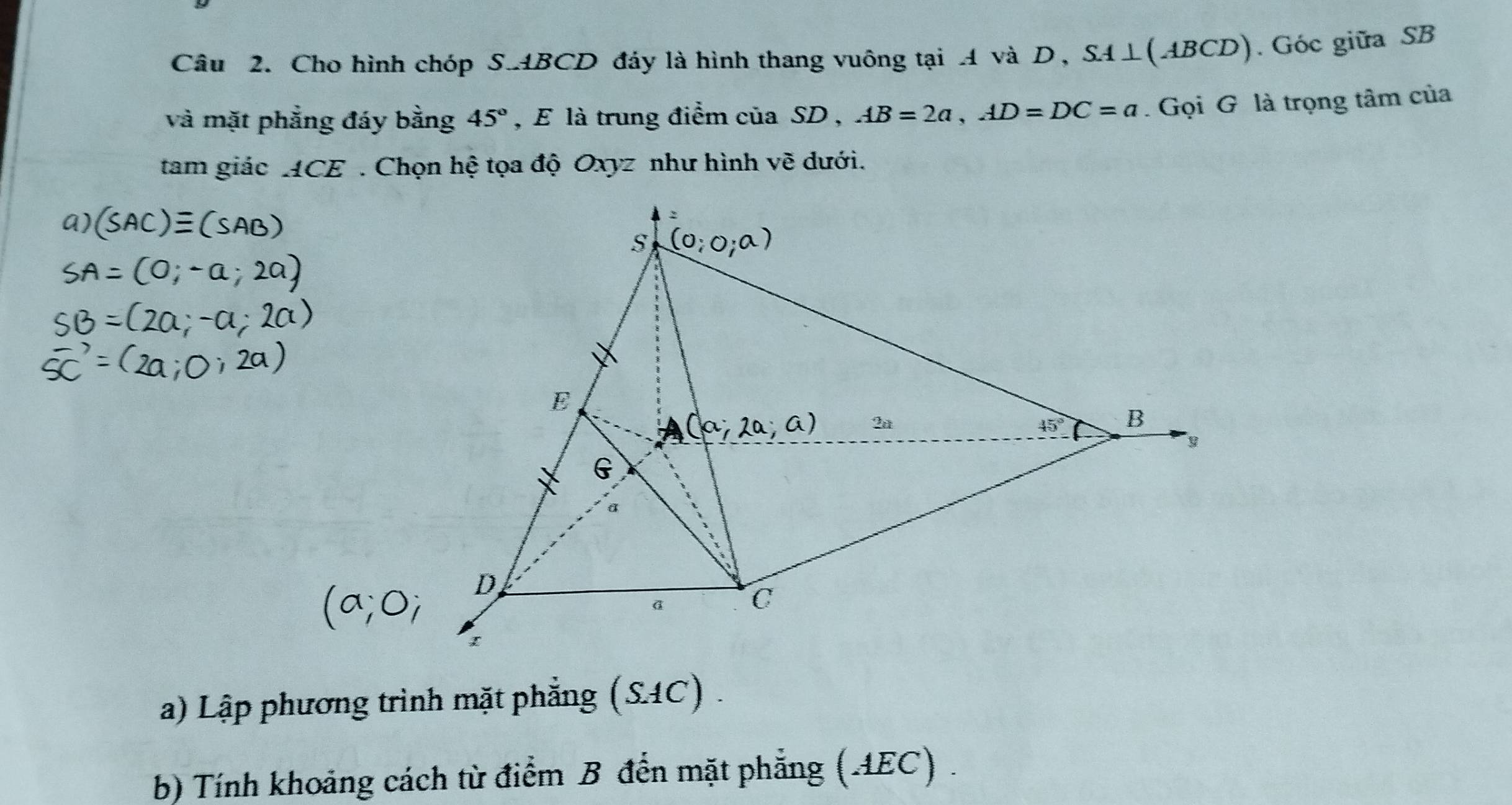 Cho hình chóp S. ABCD đáy là hình thang vuông tại A và D, SA⊥(ABCD). Góc giữa SB 
và mặt phẳng đáy bằng 45° , E là trung điểm của SD , AB=2a, AD=DC=a. Gọi G là trọng tâm của 
tam giác ACE. Chọn hệ tọa độ Oxyz như hình vẽ dưới. 
2
S
E
∴ a) 2
45° B
G
a 
D
a C
a) Lập phương trình mặt phẳng (SAC) . 
b) Tính khoảng cách từ điểm B đến mặt phẳng (AEC) .