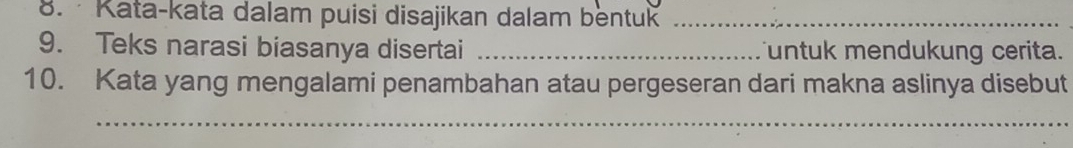 Kata-kata dalam puisi disajikan dalam bentuk_ 
9. Teks narasi biasanya disertai _untuk mendukung cerita. 
10. Kata yang mengalami penambahan atau pergeseran dari makna aslinya disebut 
_ 
__ 
_ 
_ 
_