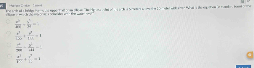 The arch of a bridge forms the upper half of an ellipse. The highest point of the arch is 6 meters above the 20-meter wide river. What is the equation (in standard form) of the
ellipse in which the major axis coincides with the water level?
 x^2/400 + y^2/36 =1
 x^2/400 + y^2/144 =1
 x^2/200 + y^2/144 =1
 x^2/100 + y^2/36 =1