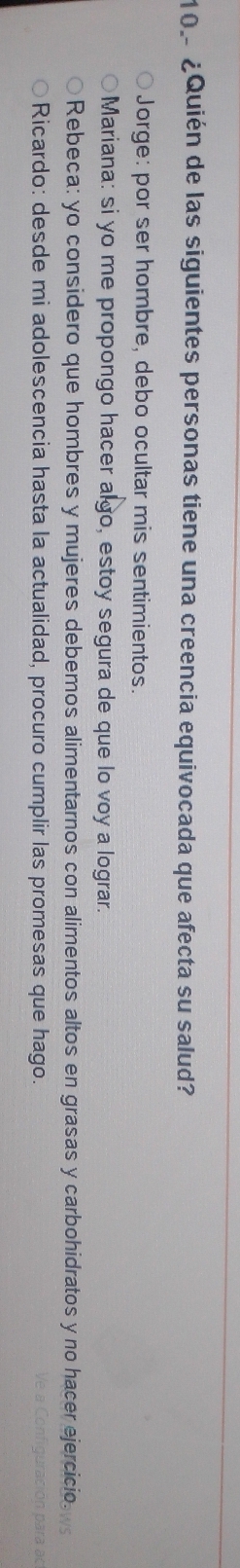 ¿Quién de las siguientes personas tiene una creencia equivocada que afecta su salud?
Jorge: por ser hombre, debo ocultar mis sentimientos.
Mariana: si yo me propongo hacer algo, estoy segura de que lo voy a lograr.
Rebeca: yo considero que hombres y mujeres debemos alimentarnos con alimentos altos en grasas y carbohidratos y no hacer ejercicio.
Ricardo: desde mi adolescencia hasta la actualidad, procuro cumplir las promesas que hago.