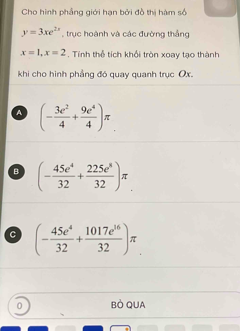 Cho hình phẳng giới hạn bởi đồ thị hàm số
y=3xe^(2x) , trục hoành và các đường thẳng
x=1, x=2. Tính thể tích khối tròn xoay tạo thành
khi cho hình phẳng đó quay quanh trục Ox.
A (- 3e^2/4 + 9e^4/4 )π
B (- 45e^4/32 + 225e^8/32 )π
C (- 45e^4/32 + 1017e^(16)/32 )π
0 BÒ QUA