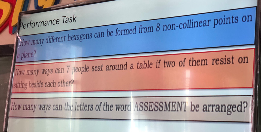 Performance Task 
How many different hexagons can be formed from 8 non-collinear points on 
a plane? 
How many ways can 7 people seat around a table if two of them resist on 
sitting beside each other? 
How many ways can the letters of the word ASSESSMENT be arranged?