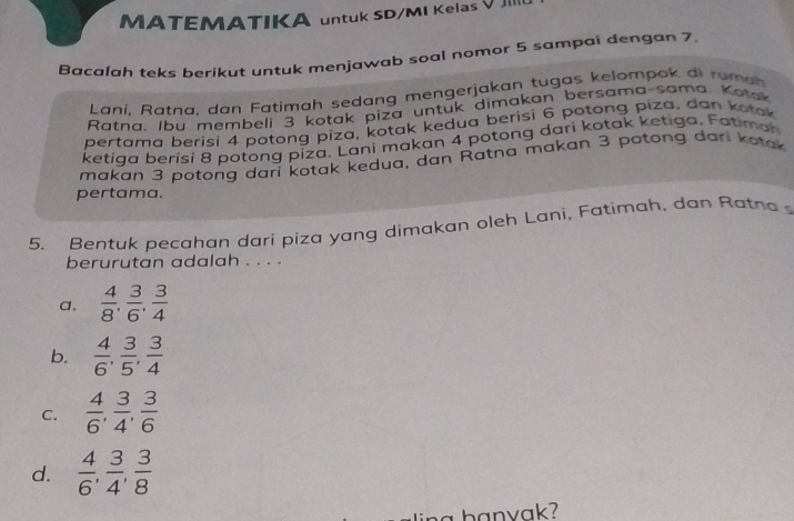 MATEMATIKA untuk SD/MI Kelas V III
Bacalah teks berikut untuk menjawab soal nomor 5 sampai dengan 7
Laní. Ratna, dan Fatimah sedang mengerjakan tugas kelompok di ru m a 
Ratna, Ibu membeli 3 kotak piza untuk dimakan bersama-sama, Kotak
pertama berisi 4 potong piza, kotak kedua berisi 6 potong piza, dan kotak
ketiga berisi 8 potong piza. Lani makan 4 potong dari kotak ketiga, Fotimon
makan 3 potong dari kotak kedua, dan Ratna makan 3 potong dari kotak
pertama.
5. Bentuk pecahan dari piza yang dimakan oleh Lani, Fatimah, dan Ratna 
berurutan adalah . . . .
a.  4/8 ,  3/6 ,  3/4 
b.  4/6 ,  3/5 ,  3/4 
C.  4/6 ,  3/4 ,  3/6 
d.  4/6 ,  3/4 ,  3/8 
na banvak?