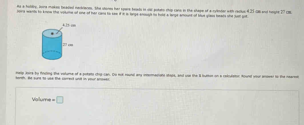 As a hobby, Joira makes beaded necklaces. She stores her spare beads in old potato chip cans in the shape of a cylinder with radius 4.25 c and height 27 cm. 
Joira wants to know the volume of one of her cans to see if it is large enough to hold a large amount of blue glass beads she just got. 
Help Joira by finding the volume of a potato chip can. Do not round any intermediate steps, and use the % button on a calculator. Round your answer to the nearest 
tenth. Be sure to use the correct unit in your answer. 
Volume =□