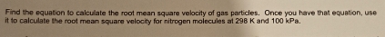 Find the equation to calculate the root mean square velocity of gas particles. Once you have that equation, use 
it to calculate the root mean square velocity for nitrogen molecules at 298 K and 100 kPa.