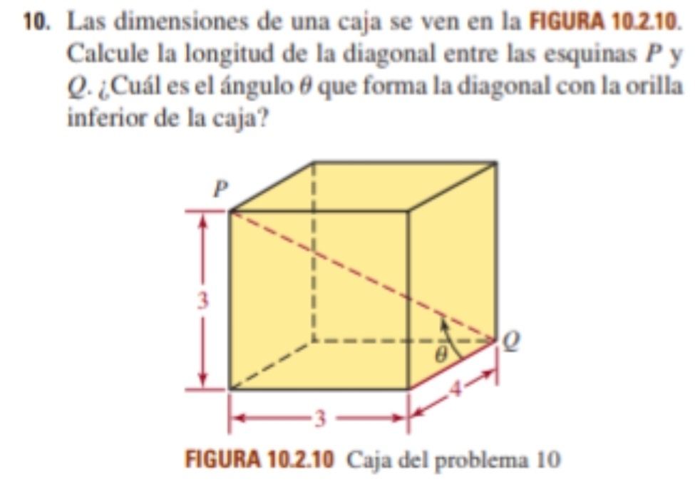 Las dimensiones de una caja se ven en la FIGURA 10.2.10. 
Calcule la longitud de la diagonal entre las esquinas P y
Q. ¿Cuál es el ángulo θ que forma la diagonal con la orilla 
inferior de la caja? 
FIGURA 10.2.10 Caja del problema 10