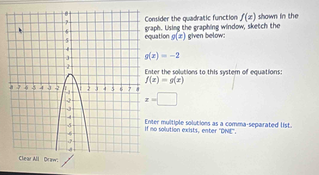 onsider the quadratic function f(x) shown in the
aph. Using the graphing window, sketch the
uation g(x) given below:
g(x)=-2
ter the solutions to this system of equations:
f(x)=g(x)
x=□
ter multiple solutions as a comma-separated list.
no solution exists, enter "DNE".