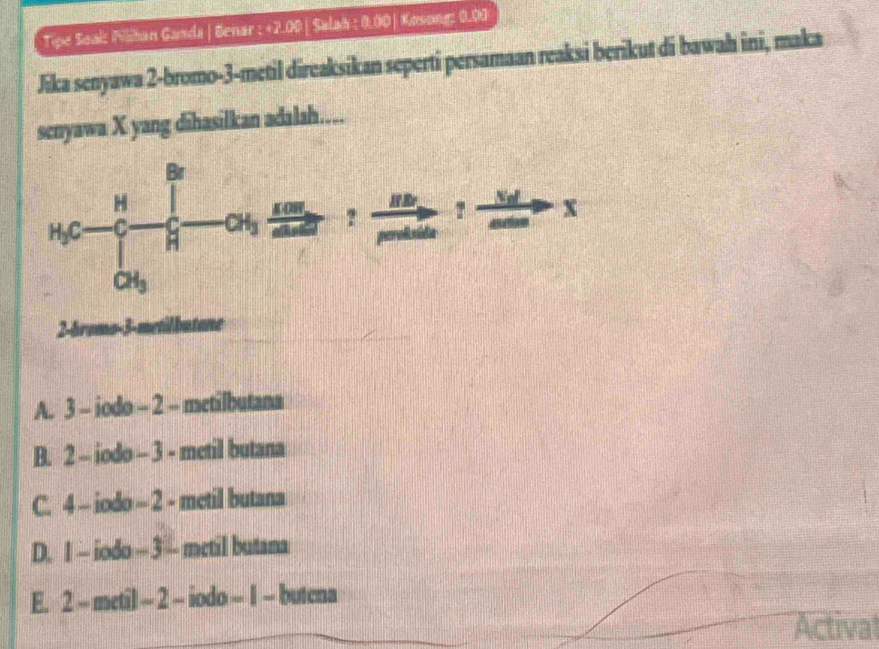 Tipe Soai: Nilihan Ganda | Benar : +2.00 | Salah : 0.00| Kovong: 0.00
Jika senyawa 2-bromo-3-metil direaksikan seperti persamaan reaksi berikut di bawah ini, maka
senyawa X yang dihasilkan adalah…...
2-bromo-3-metilbutane
A. 3 - iodo - 2 - metilbutana
B. 2 - iodo - 3 - metil butana
C. 4 - iodo - 2 - metil butana
D. I - iodo — 3 - metil butana
E. 2 - metil - 2 - iodo - 1 - butena
Actival