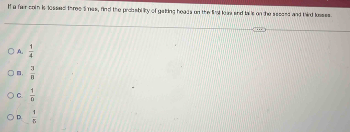 If a fair coin is tossed three times, find the probability of getting heads on the first toss and tails on the second and third tosses.
A.  1/4 
B.  3/8 
C.  1/8 
D.  1/6 