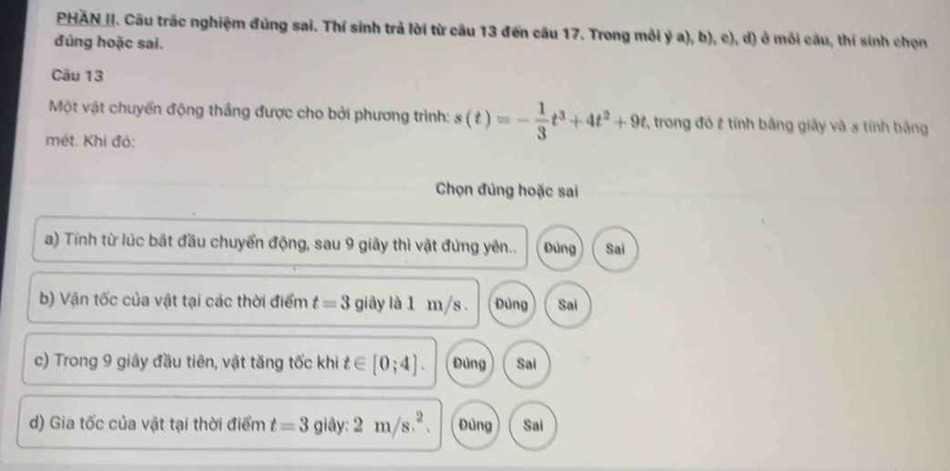 PHAN II. Câu trắc nghiệm đúng sai. Thí sinh trả lời từ câu 13 đến câu 17. Trong mỗi ý a), b), c), d) ở môi câu, thí sinh chọn
đủng hoặc sai.
Câu 13
Một vật chuyển động thắng được cho bởi phương trình: s(t)=- 1/3 t^3+4t^2+9t , trong đó & tính bằng giây và s tính băng
mét. Khi đó:
Chọn đủng hoặc sai
a) Tính từ lúc bắt đầu chuyển động, sau 9 giây thì vật đứng yên.. Đủng Sai
b) Vận tốc của vật tại các thời điểm t=3 giây là 1 m/s. Đùng Sai
c) Trong 9 giây đầu tiên, vật tăng tốc khi t∈ [0;4]. Đùng Sai
d) Gia tốc của vật tại thời điểm t=3 giây: 2m/s^2. Đùng Sai