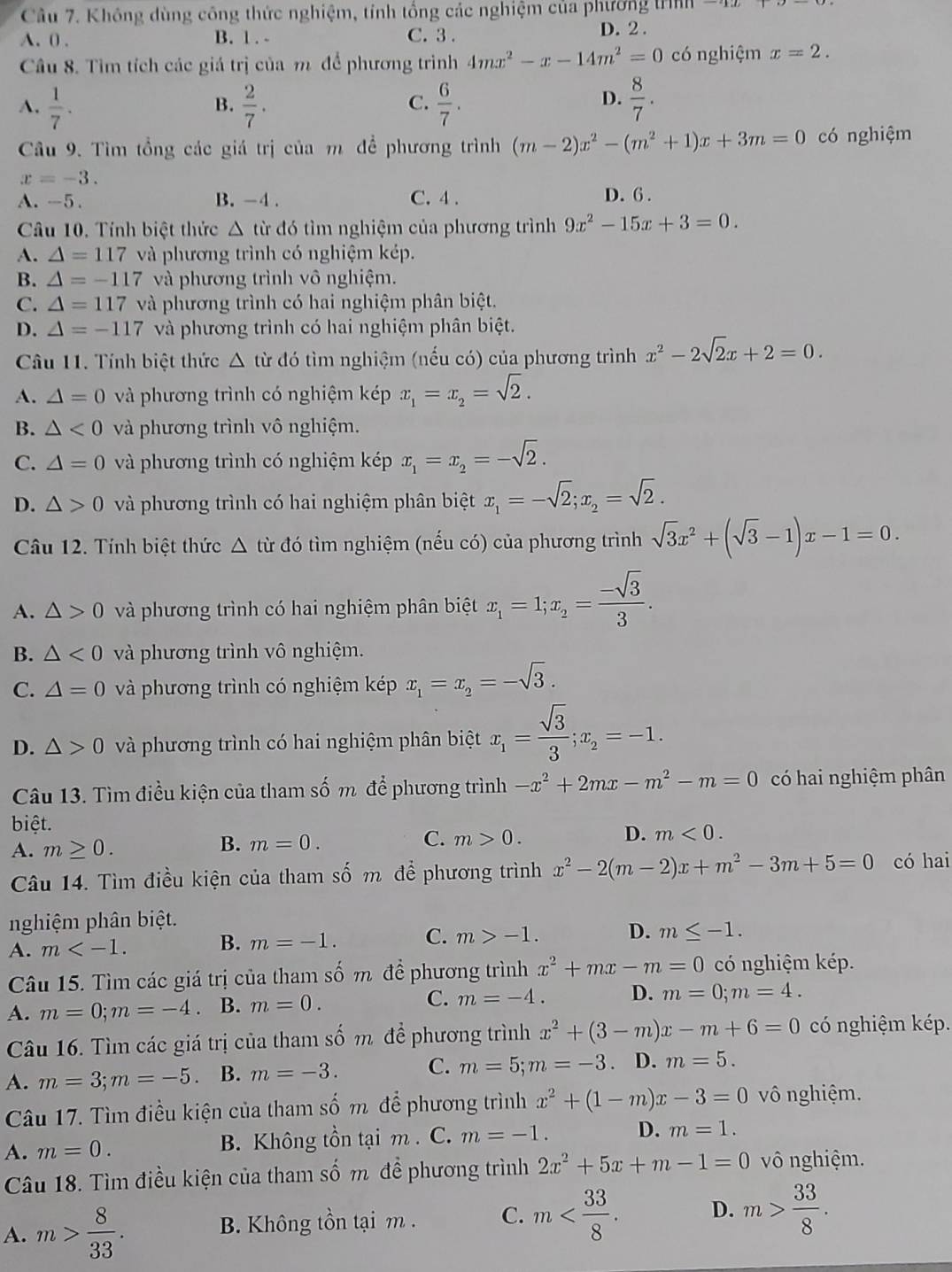 Không dùng công thức nghiệm, tính tổng các nghiệm của phương tnn
A. 0 . B. 1. - C. 3 .
D. 2 .
Câu 8. Tìm tích các giá trị của m để phương trình 4mx^2-x-14m^2=0 có nghiệm x=2.
A.  1/7 .  2/7 .  6/7 .  8/7 .
B.
C.
D.
Câu 9. Tìm tổng các giá trị của m để phương trình (m-2)x^2-(m^2+1)x+3m=0 có nghiệm
x=-3. D. 6 .
A. -5. B. -4 . C. 4 .
Câu 10, Tính biệt thức △. từ đó tìm nghiệm của phương trình 9x^2-15x+3=0.
A. △ =117 và phương trình có nghiệm kép.
B. △ =-117 và phương trình vô nghiệm.
C. △ =117 và phương trình có hai nghiệm phân biệt.
D. △ =-117 và phương trình có hai nghiệm phân biệt.
Câu 11. Tính biệt thức Δ từ đó tìm nghiệm (nếu có) của phương trình x^2-2sqrt(2)x+2=0.
A. △ =0 và phương trình có nghiệm kép x_1=x_2=sqrt(2).
B. △ <0</tex> và phương trình vô nghiệm.
C. △ =0 và phương trình có nghiệm kép x_1=x_2=-sqrt(2).
D. △ >0 và phương trình có hai nghiệm phân biệt x_1=-sqrt(2);x_2=sqrt(2).
Câu 12. Tính biệt thức △ từ đó tìm nghiệm (nếu có) của phương trình sqrt(3)x^2+(sqrt(3)-1)x-1=0.
A. △ >0 và phương trình có hai nghiệm phân biệt x_1=1;x_2= (-sqrt(3))/3 .
B. △ <0</tex> và phương trình vô nghiệm.
C. △ =0 và phương trình có nghiệm kép x_1=x_2=-sqrt(3).
D. △ >0 và phương trình có hai nghiệm phân biệt x_1= sqrt(3)/3 ;x_2=-1.
Câu 13. Tìm điều kiện của tham số m để phương trình -x^2+2mx-m^2-m=0 có hai nghiệm phân
biệt.
A. m≥ 0.
B. m=0. C. m>0. D. m<0.
Câu 14. Tìm điều kiện của tham số m để phương trình x^2-2(m-2)x+m^2-3m+5=0 có hai
nghiệm phân biệt.
A. m B. m=-1. C. m>-1. D. m≤ -1.
Câu 15. Tìm các giá trị của tham số m đề phương trình x^2+mx-m=0 có nghiệm kép.
A. m=0;m=-4 B. m=0. C. m=-4. D. m=0;m=4.
Câu 16. Tìm các giá trị của tham số m để phương trình x^2+(3-m)x-m+6=0 có nghiệm kép.
A. m=3;m=-5 B. m=-3. C. m=5;m=-3 D. m=5.
Câu 17. Tìm điều kiện của tham số m để phương trình x^2+(1-m)x-3=0 vô nghiệm.
A. m=0. B. Không tồn tại m . C. m=-1. D. m=1.
Câu 18. Tìm điều kiện của tham số m đề phương trình 2x^2+5x+m-1=0 vô nghiệm.
A. m> 8/33 . B. Không tồn tại m . C. m D. m> 33/8 .