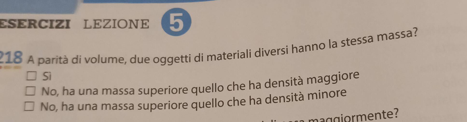 ESÉRCIZI LEZIONE 5
_18 A parità di volume, due oggetti di materiali diversi hanno la stessa massa?
Sì
No, ha una massa superiore quello che ha densità maggiore
No, ha una massa superiore quello che ha densità minore
go m en te?