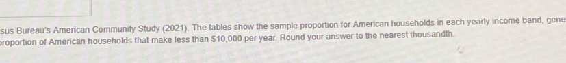 sus Bureau's American Community Study (2021). The tables show the sample proportion for American households in each yearly income band, gene 
roportion of American households that make less than $10,000 per year. Round your answer to the nearest thousandth.