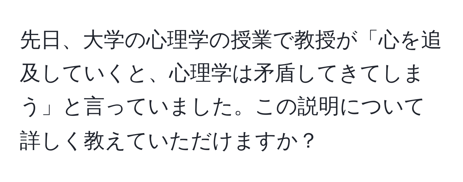 先日、大学の心理学の授業で教授が「心を追及していくと、心理学は矛盾してきてしまう」と言っていました。この説明について詳しく教えていただけますか？