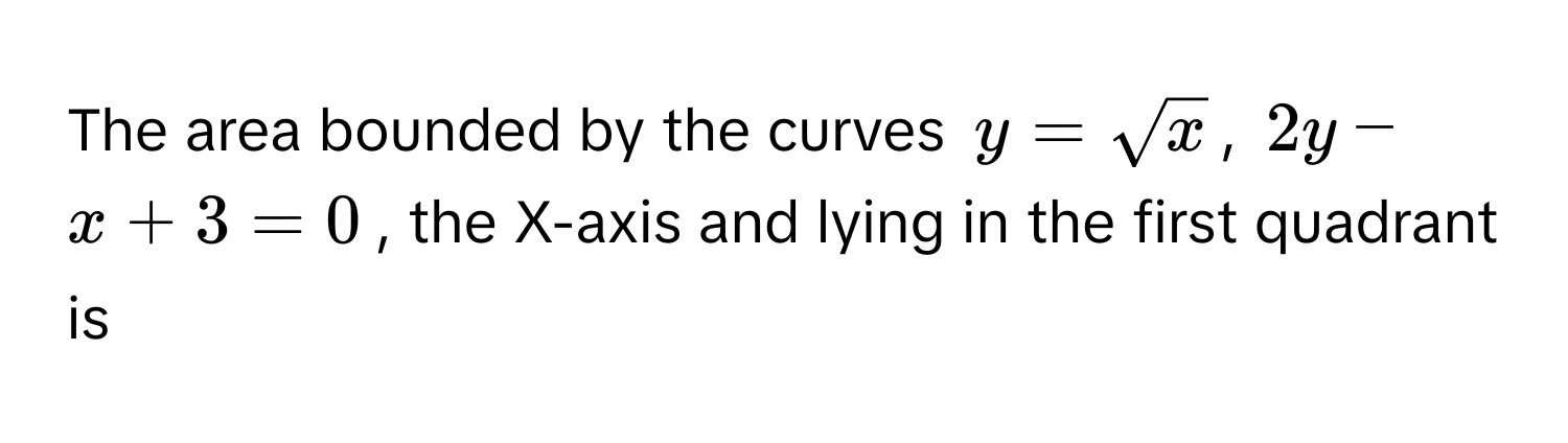 The area bounded by the curves $y = sqrt(x)$, $2y - x + 3 = 0$, the X-axis and lying in the first quadrant is